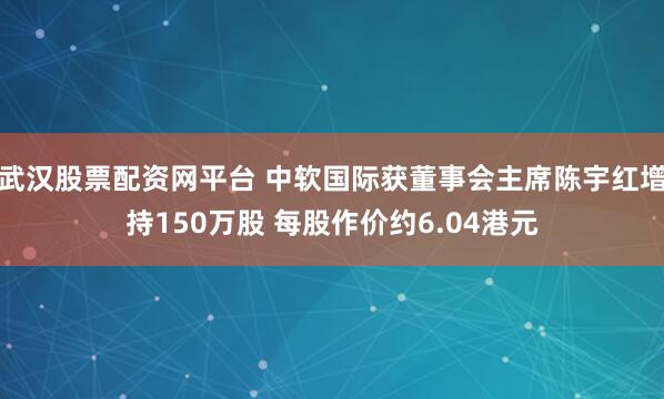 武汉股票配资网平台 中软国际获董事会主席陈宇红增持150万股 每股作价约6.04港元