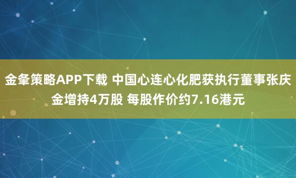 金夆策略APP下载 中国心连心化肥获执行董事张庆金增持4万股 每股作价约7.16港元