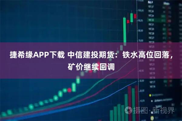 捷希缘APP下载 中信建投期货：铁水高位回落，矿价继续回调