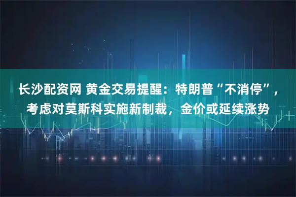 长沙配资网 黄金交易提醒：特朗普“不消停”，考虑对莫斯科实施新制裁，金价或延续涨势