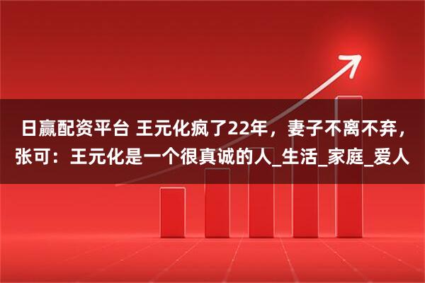 日赢配资平台 王元化疯了22年，妻子不离不弃，张可：王元化是一个很真诚的人_生活_家庭_爱人