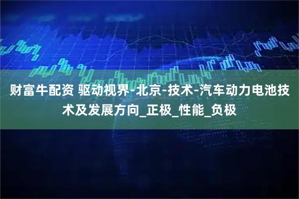 财富牛配资 驱动视界-北京-技术-汽车动力电池技术及发展方向_正极_性能_负极