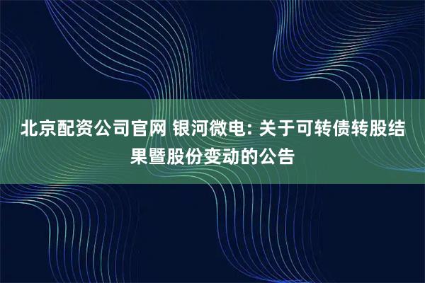 北京配资公司官网 银河微电: 关于可转债转股结果暨股份变动的公告
