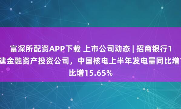 富深所配资APP下载 上市公司动态 | 招商银行150亿筹建金融资产投资公司，中国核电上半年发电量同比增15.65%