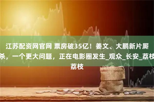 江苏配资网官网 票房破35亿！姜文、大鹏新片厮杀，一个更大问题，正在电影圈发生_观众_长安_荔枝