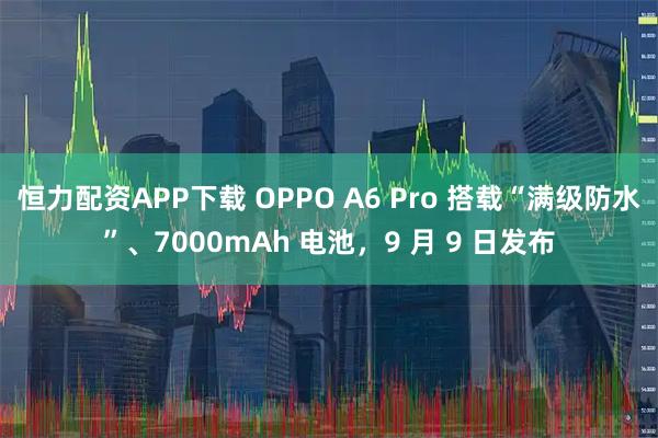 恒力配资APP下载 OPPO A6 Pro 搭载“满级防水”、7000mAh 电池，9 月 9 日发布