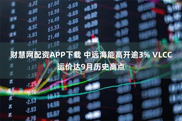 财慧网配资APP下载 中远海能高开逾3% VLCC运价达9月历史高点