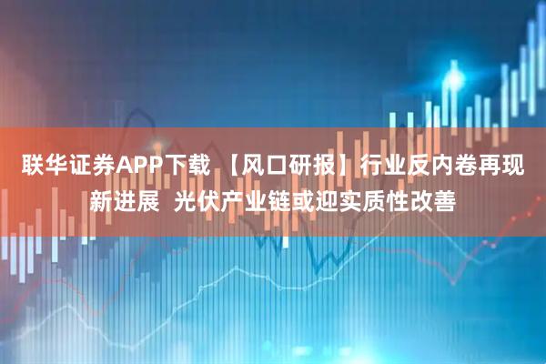 联华证券APP下载 【风口研报】行业反内卷再现新进展  光伏产业链或迎实质性改善
