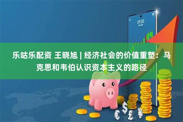 乐咕乐配资 王晓旭 | 经济社会的价值重塑：马克思和韦伯认识资本主义的路径