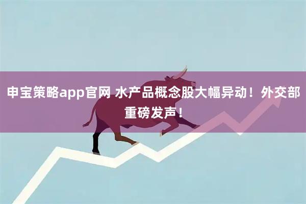 申宝策略app官网 水产品概念股大幅异动！外交部重磅发声！