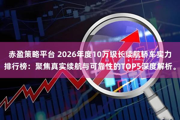 赤盈策略平台 2026年度10万级长续航轿车实力排行榜：聚焦真实续航与可靠性的TOP5深度解析。