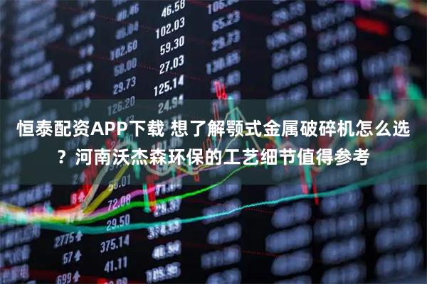 恒泰配资APP下载 想了解颚式金属破碎机怎么选？河南沃杰森环保的工艺细节值得参考