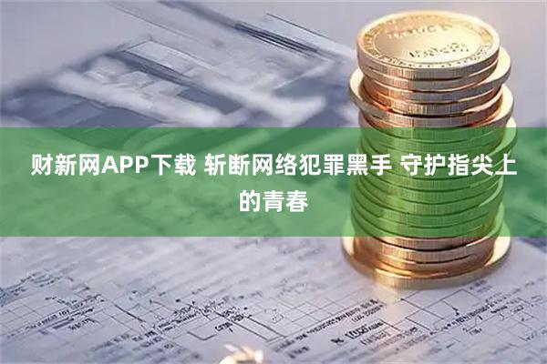 财新网APP下载 斩断网络犯罪黑手 守护指尖上的青春