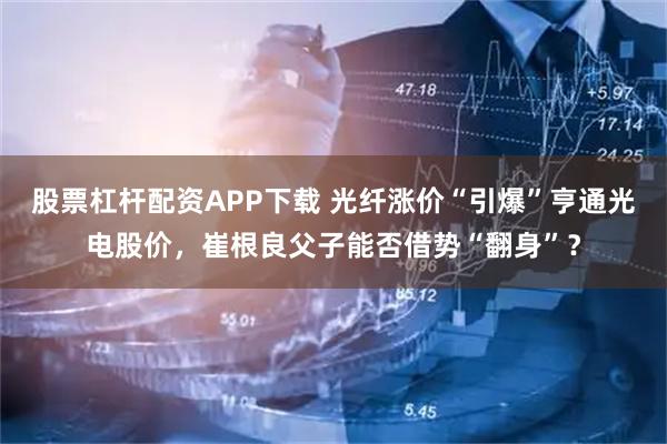 股票杠杆配资APP下载 光纤涨价“引爆”亨通光电股价，崔根良父子能否借势“翻身”？