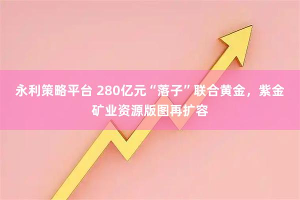 永利策略平台 280亿元“落子”联合黄金，紫金矿业资源版图再扩容
