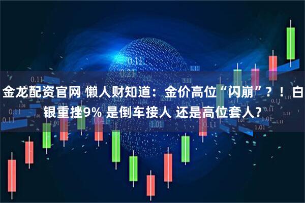 金龙配资官网 懒人财知道：金价高位“闪崩”？！白银重挫9% 是倒车接人 还是高位套人？
