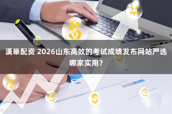 漢崋配资 2026山东高效的考试成绩发布网站严选哪家实用？