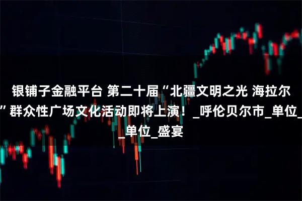 银铺子金融平台 第二十届“北疆文明之光 海拉尔之夏”群众性广场文化活动即将上演！_呼伦贝尔市_单位_盛宴