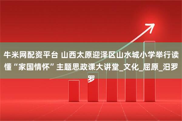 牛米网配资平台 山西太原迎泽区山水城小学举行读懂“家国情怀”主题思政课大讲堂_文化_屈原_汨罗
