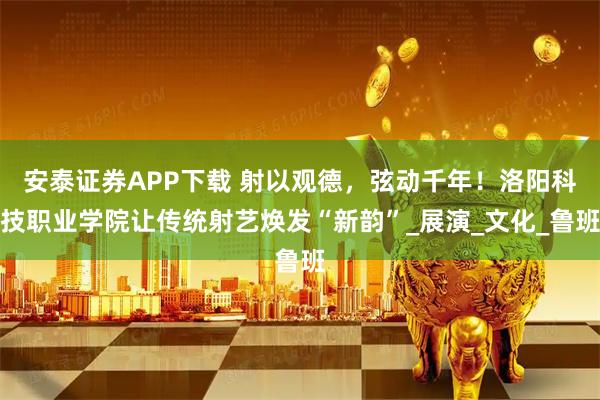 安泰证券APP下载 射以观德，弦动千年！洛阳科技职业学院让传统射艺焕发“新韵”_展演_文化_鲁班