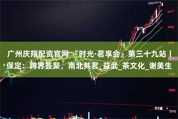 广州庆翔配资官网 『时光·茗享会』第三十九站丨保定：跨界荟聚，南北共茗_益武_茶文化_谢美生