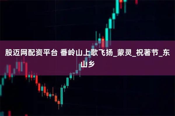 股迈网配资平台 番岭山上歌飞扬_蒙灵_祝著节_东山乡