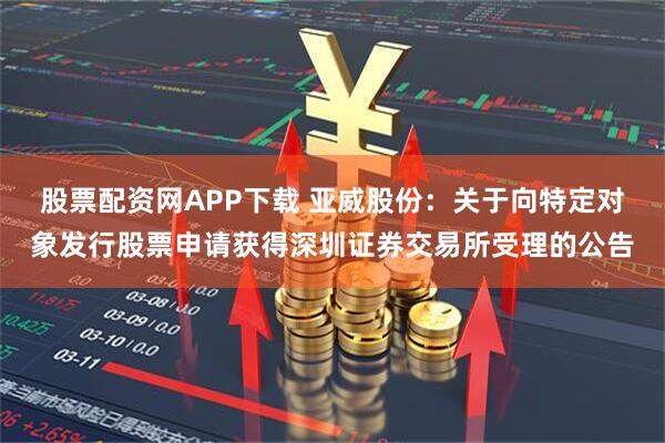 股票配资网APP下载 亚威股份：关于向特定对象发行股票申请获得深圳证券交易所受理的公告