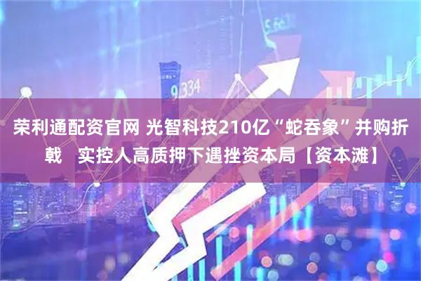 荣利通配资官网 光智科技210亿“蛇吞象”并购折戟   实控人高质押下遇挫资本局【资本滩】