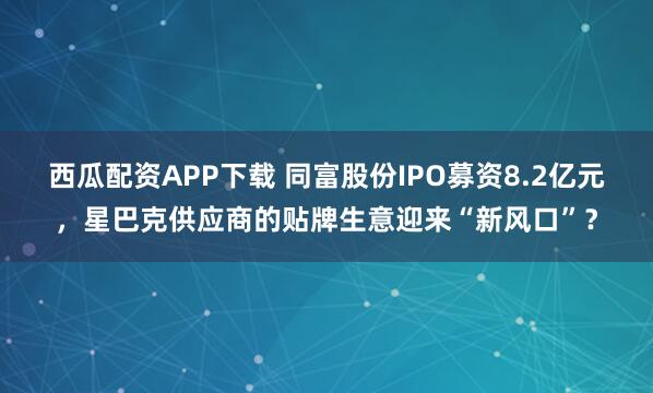 西瓜配资APP下载 同富股份IPO募资8.2亿元，星巴克供应商的贴牌生意迎来“新风口”？
