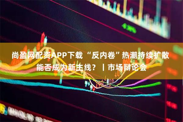 尚盈网配资APP下载 “反内卷”热潮持续扩散 能否成为新主线？丨市场辩论会