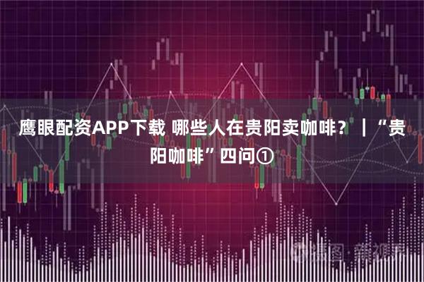 鹰眼配资APP下载 哪些人在贵阳卖咖啡？｜“贵阳咖啡”四问①