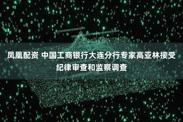 凤凰配资 中国工商银行大连分行专家高亚林接受纪律审查和监察调查