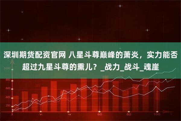 深圳期货配资官网 八星斗尊巅峰的萧炎，实力能否超过九星斗尊的熏儿？_战力_战斗_魂崖
