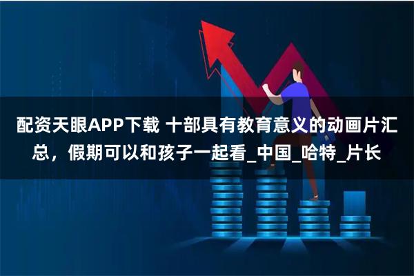 配资天眼APP下载 十部具有教育意义的动画片汇总，假期可以和孩子一起看_中国_哈特_片长