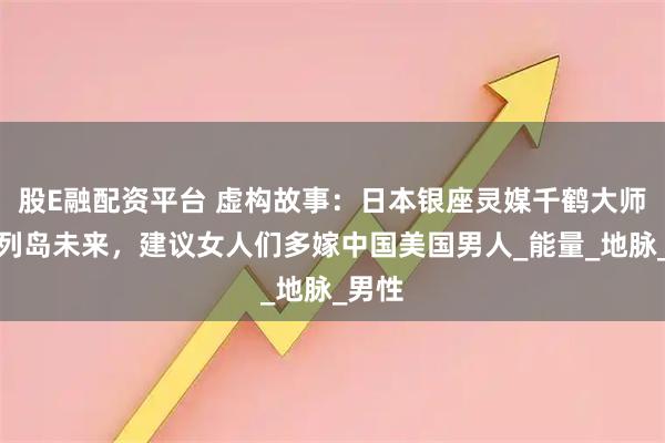 股E融配资平台 虚构故事：日本银座灵媒千鹤大师看到列岛未来，建议女人们多嫁中国美国男人_能量_地脉_男性