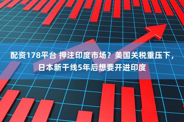 配资178平台 押注印度市场？美国关税重压下，日本新干线5年后想要开进印度