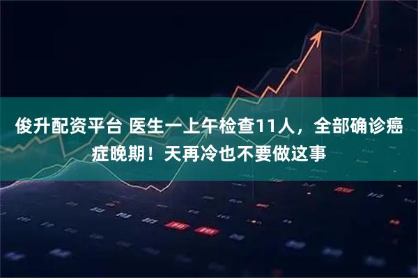 俊升配资平台 医生一上午检查11人，全部确诊癌症晚期！天再冷也不要做这事